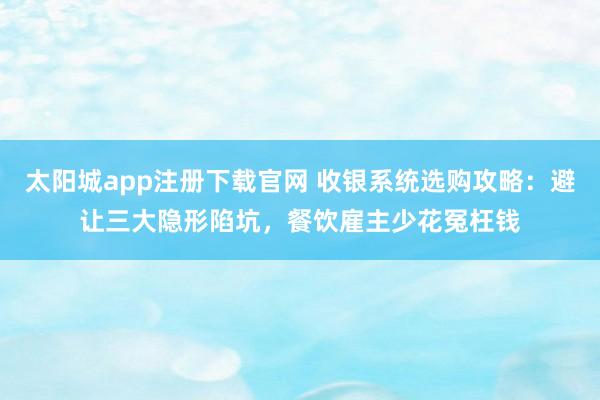 太阳城app注册下载官网 收银系统选购攻略：避让三大隐形陷坑，餐饮雇主少花冤枉钱