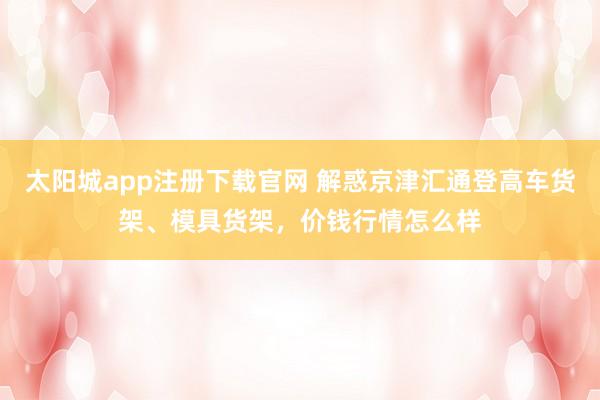 太阳城app注册下载官网 解惑京津汇通登高车货架、模具货架，价钱行情怎么样