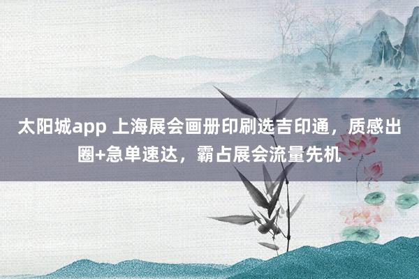 太阳城app 上海展会画册印刷选吉印通，质感出圈+急单速达，霸占展会流量先机