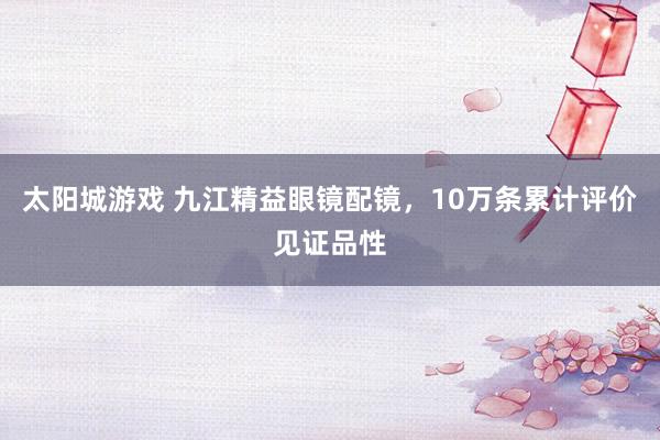 太阳城游戏 九江精益眼镜配镜，10万条累计评价见证品性