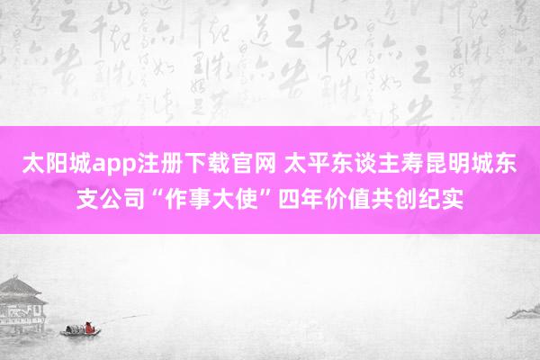 太阳城app注册下载官网 太平东谈主寿昆明城东支公司“作事大使”四年价值共创纪实