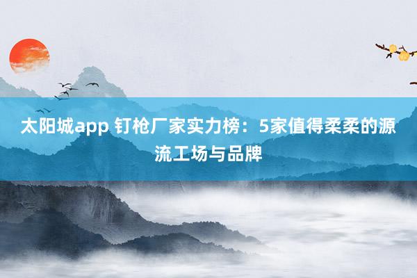 太阳城app 钉枪厂家实力榜：5家值得柔柔的源流工场与品牌