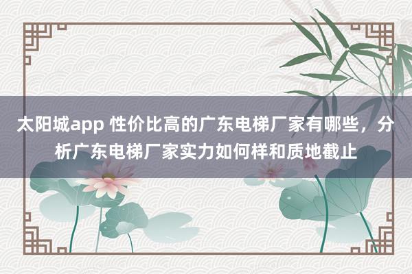 太阳城app 性价比高的广东电梯厂家有哪些，分析广东电梯厂家实力如何样和质地截止