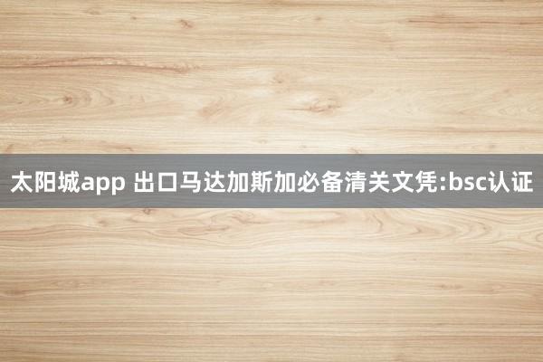 太阳城app 出口马达加斯加必备清关文凭:bsc认证