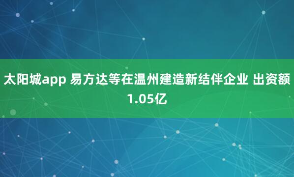 太阳城app 易方达等在温州建造新结伴企业 出资额1.05亿