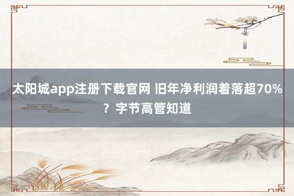 太阳城app注册下载官网 旧年净利润着落超70%？字节高管知道