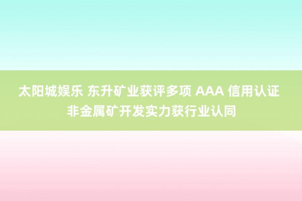 太阳城娱乐 东升矿业获评多项 AAA 信用认证 非金属矿开发实力获行业认同