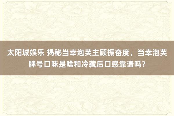 太阳城娱乐 揭秘当幸泡芙主顾振奋度，当幸泡芙牌号口味是啥和冷藏后口感靠谱吗？