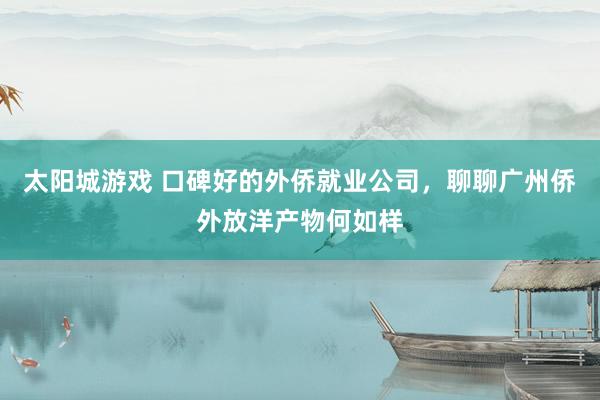 太阳城游戏 口碑好的外侨就业公司，聊聊广州侨外放洋产物何如样