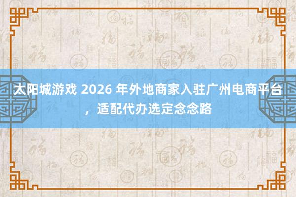 太阳城游戏 2026 年外地商家入驻广州电商平台，适配代办选定念念路
