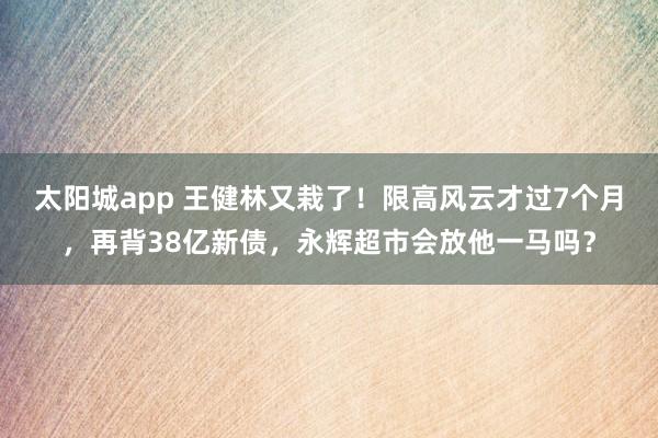 太阳城app 王健林又栽了！限高风云才过7个月，再背38亿新债，永辉超市会放他一马吗？
