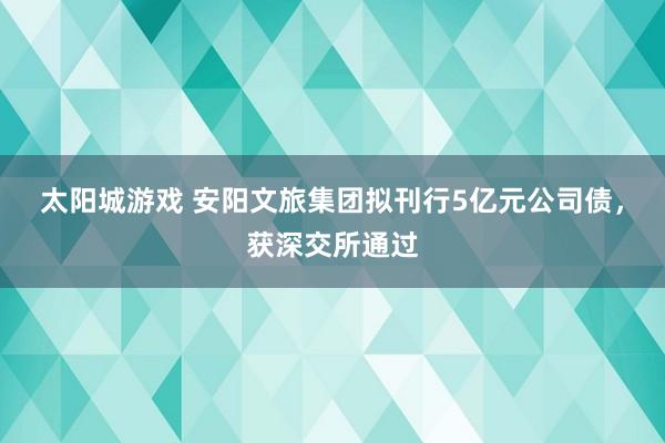 太阳城游戏 安阳文旅集团拟刊行5亿元公司债，获深交所通过