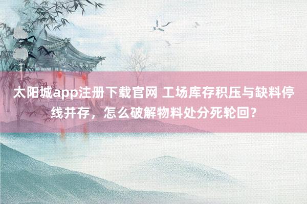 太阳城app注册下载官网 工场库存积压与缺料停线并存，怎么破解物料处分死轮回？