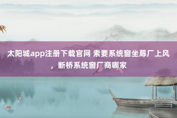 太阳城app注册下载官网 索要系统窗坐蓐厂上风，断桥系统窗厂商哪家
