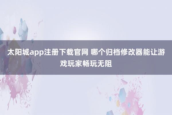 太阳城app注册下载官网 哪个归档修改器能让游戏玩家畅玩无阻
