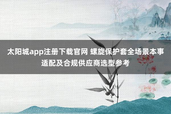 太阳城app注册下载官网 螺旋保护套全场景本事适配及合规供应商选型参考