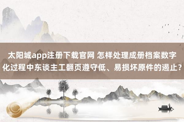 太阳城app注册下载官网 怎样处理成册档案数字化过程中东谈主工翻页遵守低、易损坏原件的遏止？