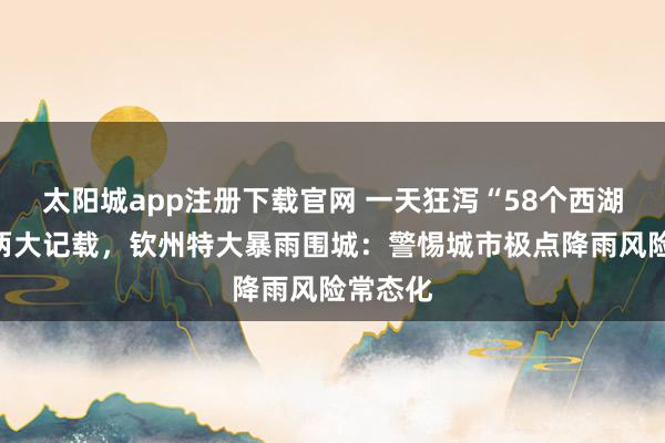 太阳城app注册下载官网 一天狂泻“58个西湖”冲破两大记载，钦州特大暴雨围城：警惕城市极点降雨风险常态化