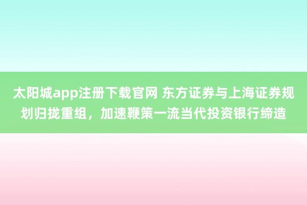 太阳城app注册下载官网 东方证券与上海证券规划归拢重组，加速鞭策一流当代投资银行缔造