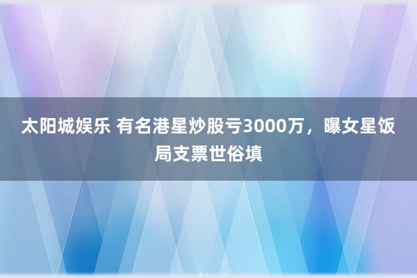太阳城娱乐 有名港星炒股亏3000万，曝女星饭局支票世俗填