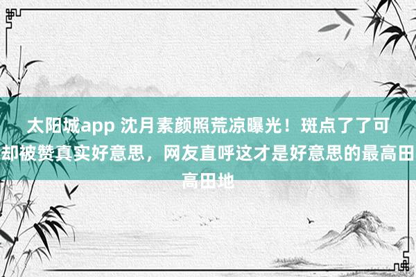 太阳城app 沈月素颜照荒凉曝光！斑点了了可见却被赞真实好意思，网友直呼这才是好意思的最高田地