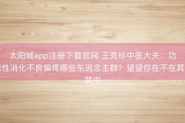 太阳城app注册下载官网 王秀珍中医大夫：功能性消化不良偏疼哪些东说念主群？望望你在不在其中