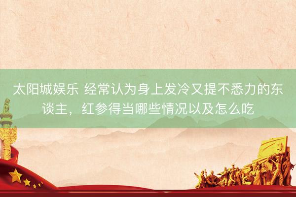太阳城娱乐 经常认为身上发冷又提不悉力的东谈主，红参得当哪些情况以及怎么吃