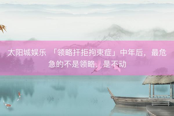 太阳城娱乐 「领略扞拒拘束症」中年后，最危急的不是领略，是不动