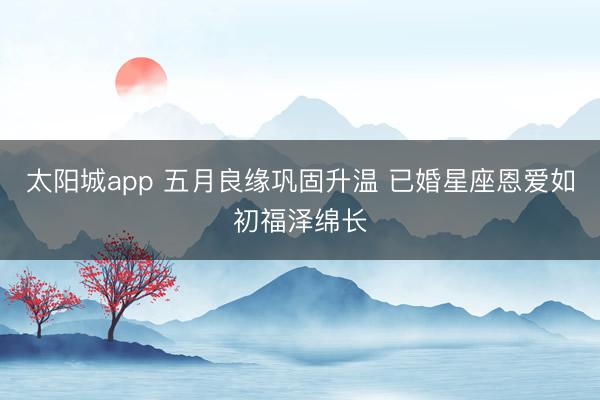 太阳城app 五月良缘巩固升温 已婚星座恩爱如初福泽绵长
