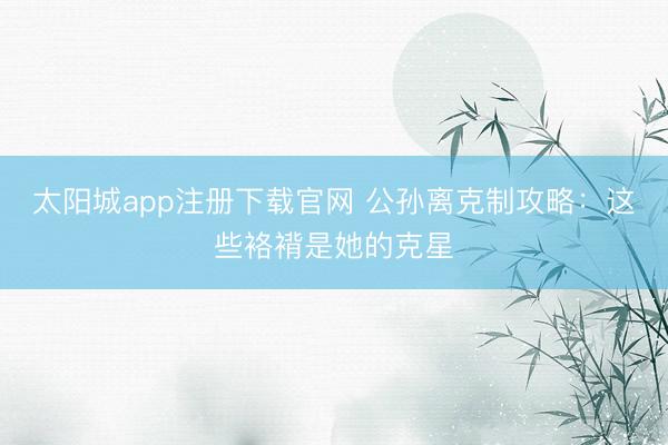 太阳城app注册下载官网 公孙离克制攻略：这些袼褙是她的克星
