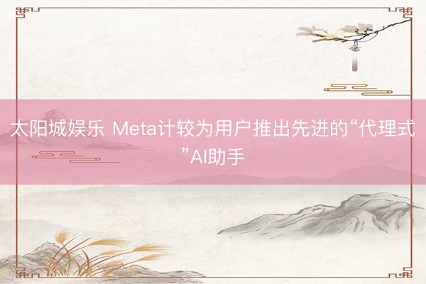 太阳城娱乐 Meta计较为用户推出先进的“代理式”AI助手