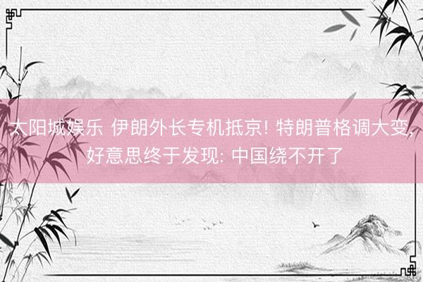 太阳城娱乐 伊朗外长专机抵京! 特朗普格调大变， 好意思终于发现: 中国绕不开了