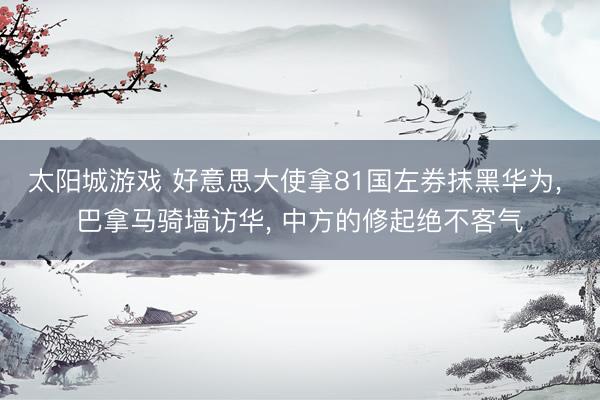 太阳城游戏 好意思大使拿81国左券抹黑华为， 巴拿马骑墙访华， 中方的修起绝不客气