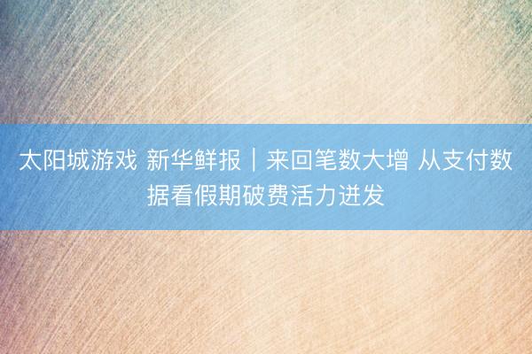 太阳城游戏 新华鲜报｜来回笔数大增 从支付数据看假期破费活力迸发